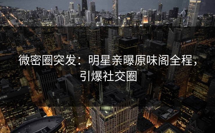 微密圈突发：明星亲曝原味阁全程，引爆社交圈