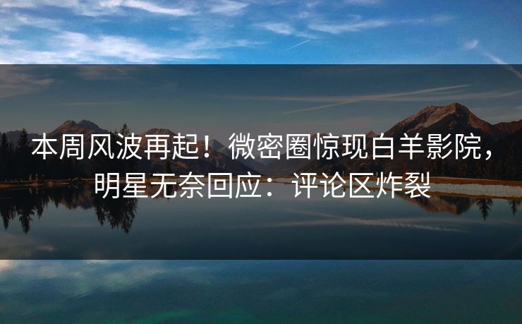 本周风波再起！微密圈惊现白羊影院，明星无奈回应：评论区炸裂