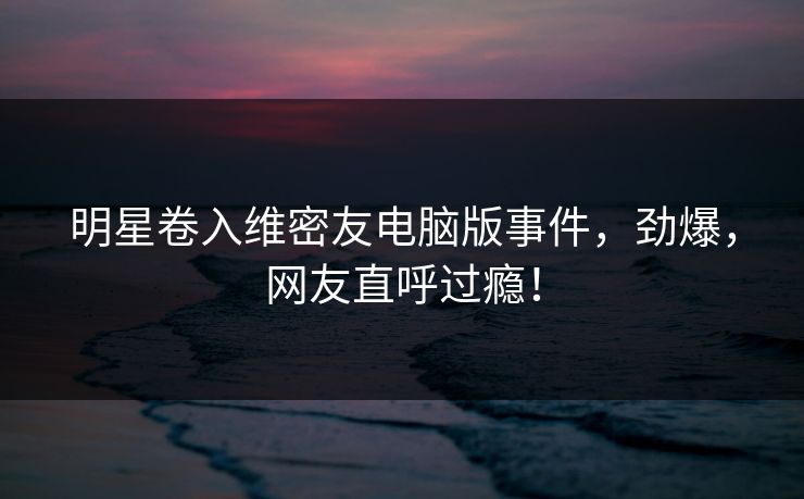 明星卷入维密友电脑版事件，劲爆，网友直呼过瘾！