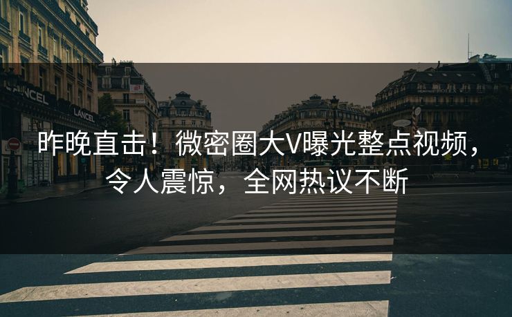 昨晚直击！微密圈大V曝光整点视频，令人震惊，全网热议不断