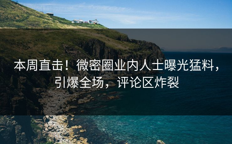 本周直击！微密圈业内人士曝光猛料，引爆全场，评论区炸裂