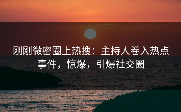 刚刚微密圈上热搜：主持人卷入热点事件，惊爆，引爆社交圈