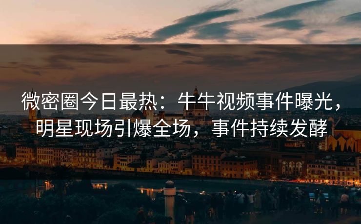 微密圈今日最热：牛牛视频事件曝光，明星现场引爆全场，事件持续发酵