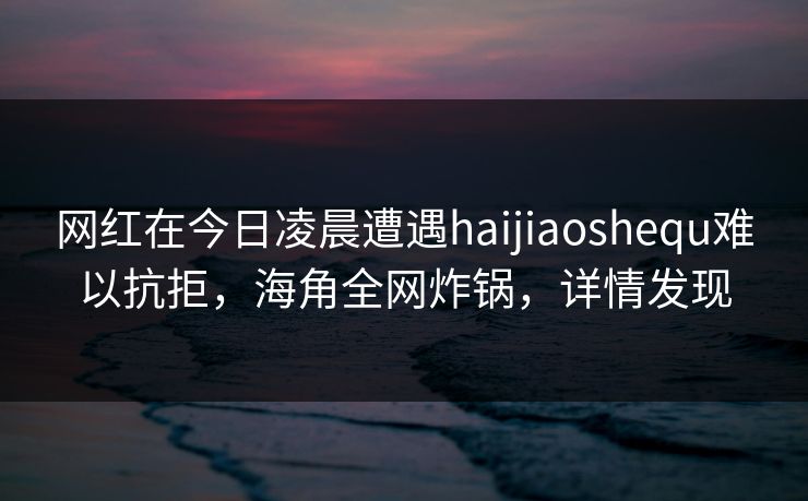 网红在今日凌晨遭遇haijiaoshequ难以抗拒，海角全网炸锅，详情发现