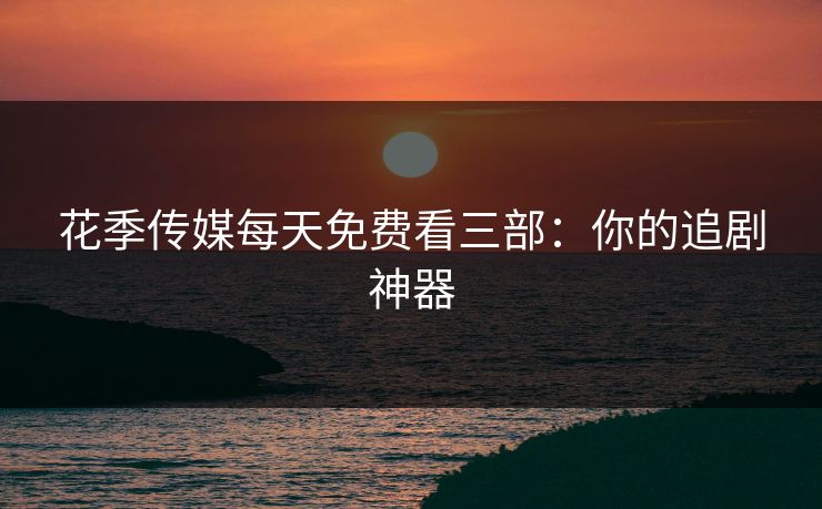 花季传媒每天免费看三部：你的追剧神器