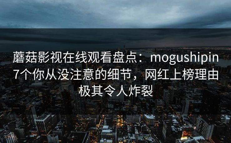 蘑菇影视在线观看盘点：mogushipin7个你从没注意的细节，网红上榜理由极其令人炸裂