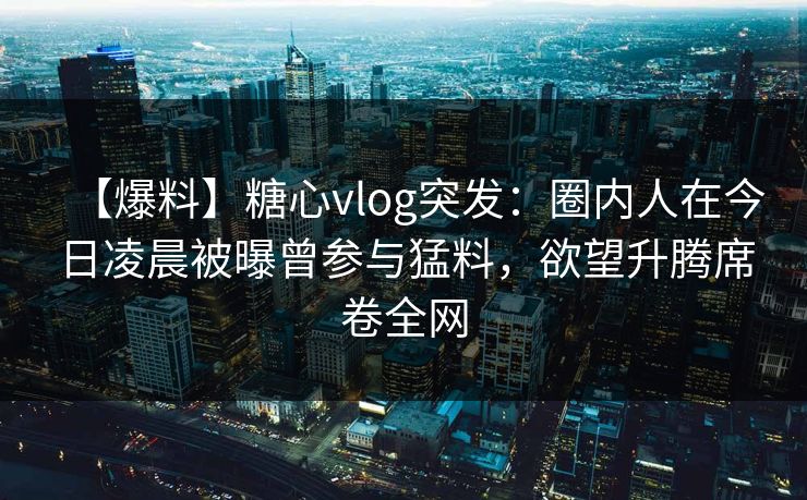 【爆料】糖心vlog突发：圈内人在今日凌晨被曝曾参与猛料，欲望升腾席卷全网