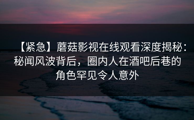 【紧急】蘑菇影视在线观看深度揭秘：秘闻风波背后，圈内人在酒吧后巷的角色罕见令人意外