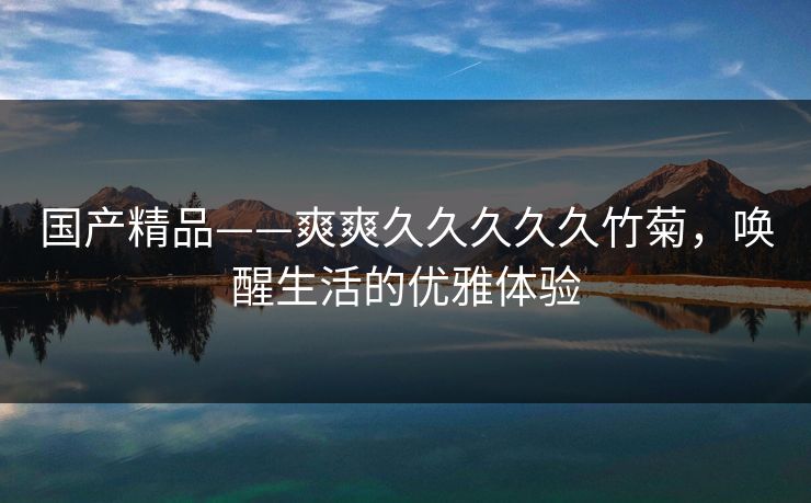 国产精品——爽爽久久久久久竹菊，唤醒生活的优雅体验