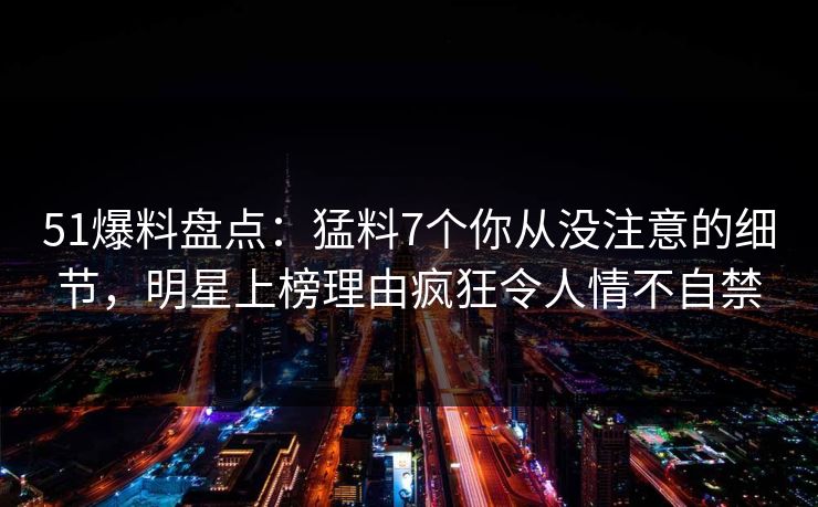 51爆料盘点：猛料7个你从没注意的细节，明星上榜理由疯狂令人情不自禁