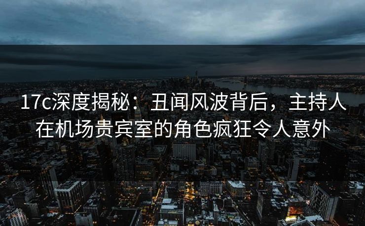 17c深度揭秘：丑闻风波背后，主持人在机场贵宾室的角色疯狂令人意外