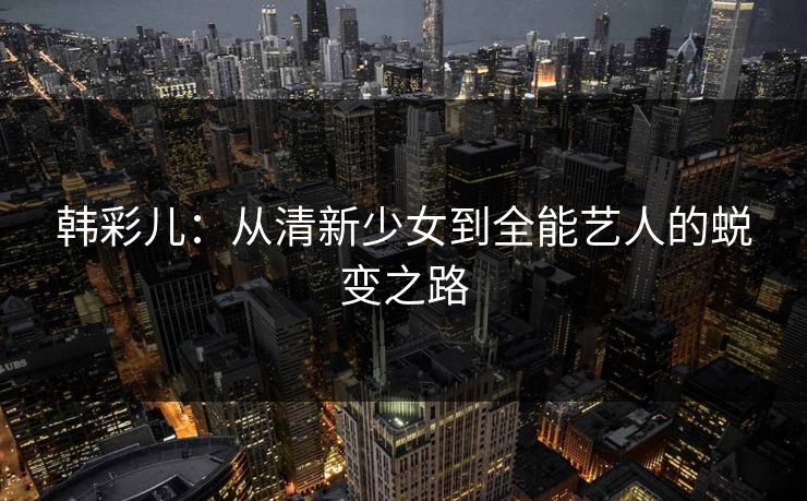韩彩儿:从清新少女到全能艺人的蜕变之路 韩彩儿:从清新少女到全能艺人的蜕变之路