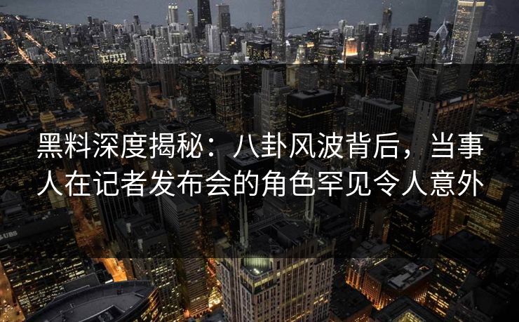 黑料深度揭秘：八卦风波背后，当事人在记者发布会的角色罕见令人意外